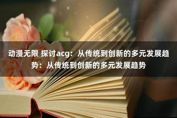 动漫无限 探讨acg：从传统到创新的多元发展趋势：从传统到创新的多元发展趋势