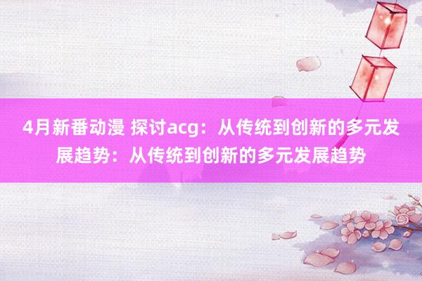 4月新番动漫 探讨acg：从传统到创新的多元发展趋势：从传统到创新的多元发展趋势