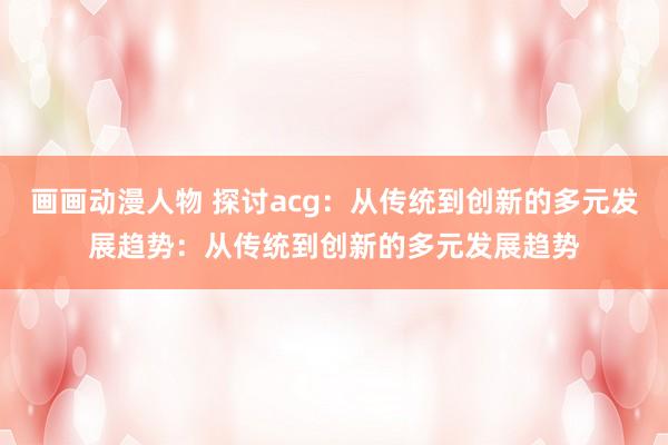 画画动漫人物 探讨acg：从传统到创新的多元发展趋势：从传统到创新的多元发展趋势