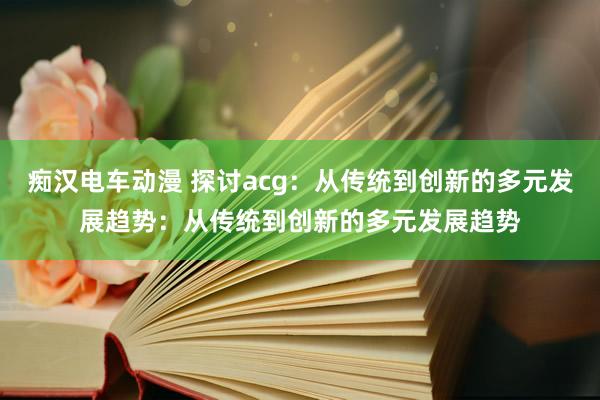 痴汉电车动漫 探讨acg：从传统到创新的多元发展趋势：从传统到创新的多元发展趋势
