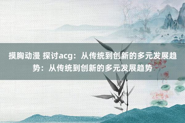 摸胸动漫 探讨acg：从传统到创新的多元发展趋势：从传统到创新的多元发展趋势