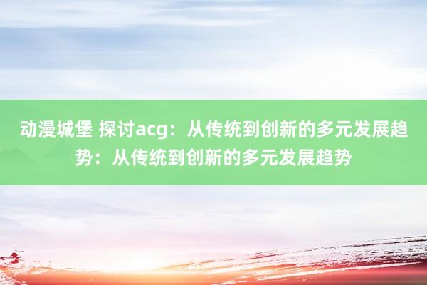 动漫城堡 探讨acg：从传统到创新的多元发展趋势：从传统到创新的多元发展趋势