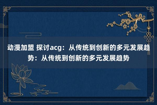 动漫加盟 探讨acg：从传统到创新的多元发展趋势：从传统到创新的多元发展趋势