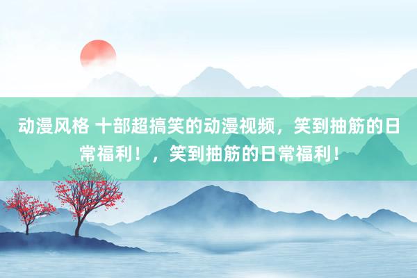 动漫风格 十部超搞笑的动漫视频，笑到抽筋的日常福利！，笑到抽筋的日常福利！