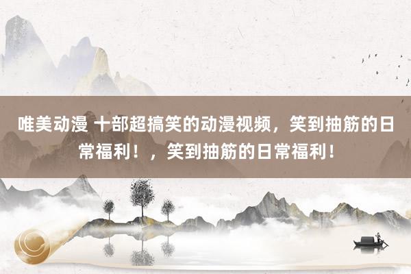 唯美动漫 十部超搞笑的动漫视频，笑到抽筋的日常福利！，笑到抽筋的日常福利！
