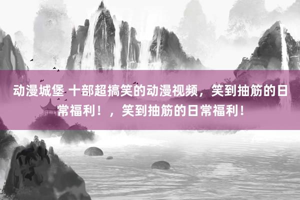 动漫城堡 十部超搞笑的动漫视频，笑到抽筋的日常福利！，笑到抽筋的日常福利！