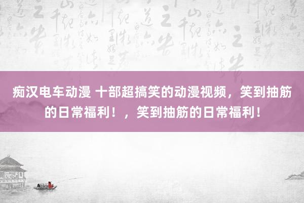 痴汉电车动漫 十部超搞笑的动漫视频，笑到抽筋的日常福利！，笑到抽筋的日常福利！