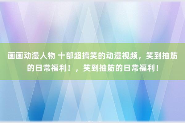 画画动漫人物 十部超搞笑的动漫视频，笑到抽筋的日常福利！，笑到抽筋的日常福利！