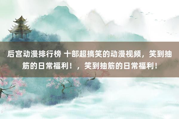 后宫动漫排行榜 十部超搞笑的动漫视频，笑到抽筋的日常福利！，笑到抽筋的日常福利！