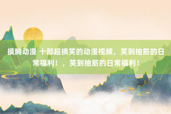 摸胸动漫 十部超搞笑的动漫视频，笑到抽筋的日常福利！，笑到抽筋的日常福利！