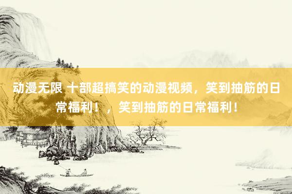 动漫无限 十部超搞笑的动漫视频，笑到抽筋的日常福利！，笑到抽筋的日常福利！