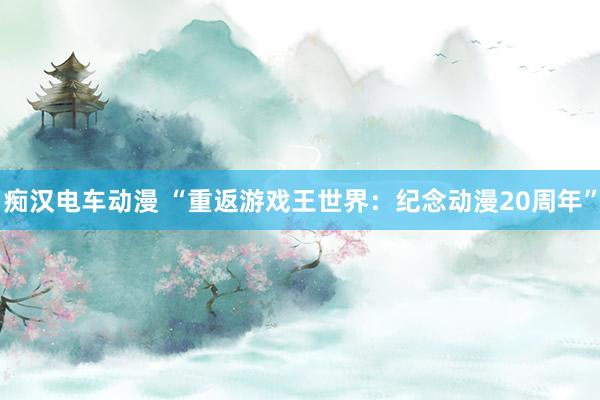 痴汉电车动漫 “重返游戏王世界：纪念动漫20周年”