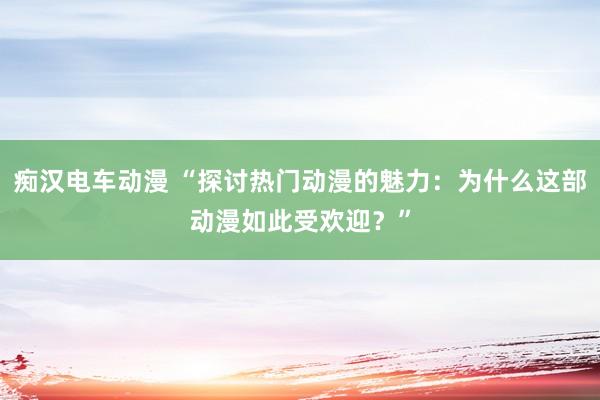 痴汉电车动漫 “探讨热门动漫的魅力：为什么这部动漫如此受欢迎？”