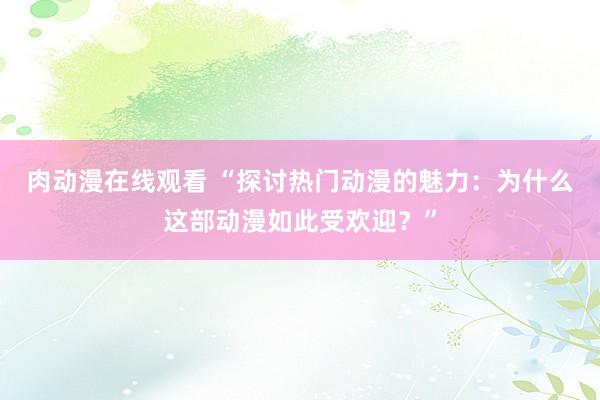 肉动漫在线观看 “探讨热门动漫的魅力：为什么这部动漫如此受欢迎？”