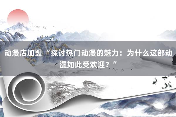 动漫店加盟 “探讨热门动漫的魅力：为什么这部动漫如此受欢迎？”