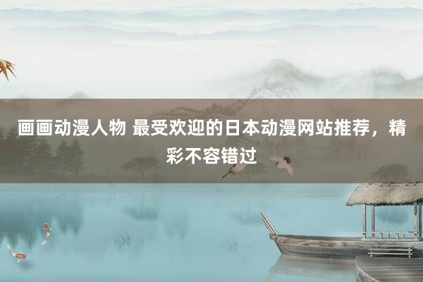 画画动漫人物 最受欢迎的日本动漫网站推荐，精彩不容错过