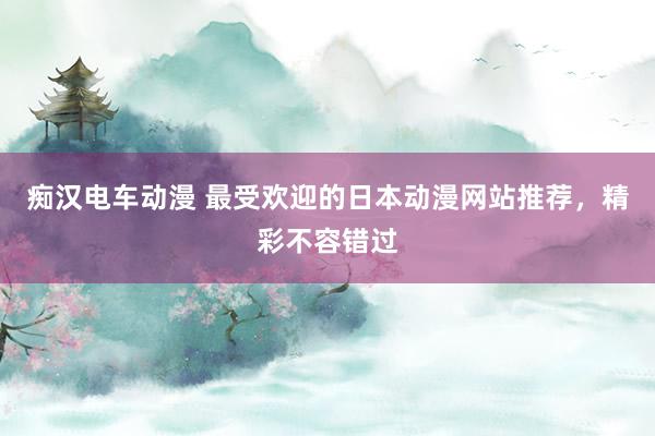 痴汉电车动漫 最受欢迎的日本动漫网站推荐，精彩不容错过