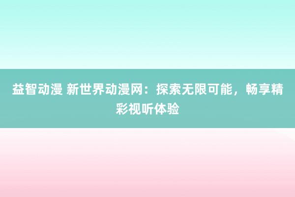 益智动漫 新世界动漫网：探索无限可能，畅享精彩视听体验