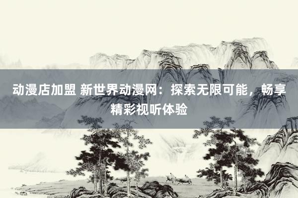 动漫店加盟 新世界动漫网：探索无限可能，畅享精彩视听体验