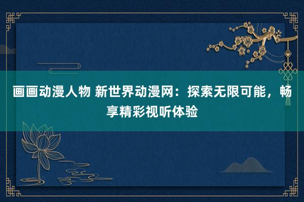 画画动漫人物 新世界动漫网：探索无限可能，畅享精彩视听体验
