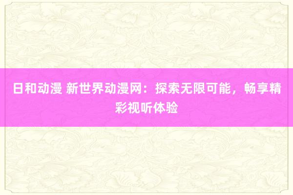 日和动漫 新世界动漫网：探索无限可能，畅享精彩视听体验