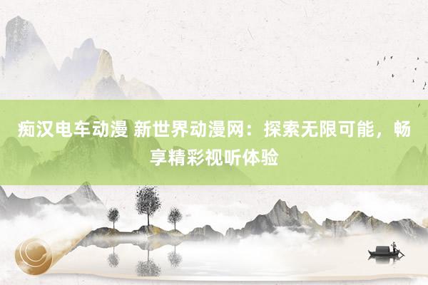 痴汉电车动漫 新世界动漫网：探索无限可能，畅享精彩视听体验