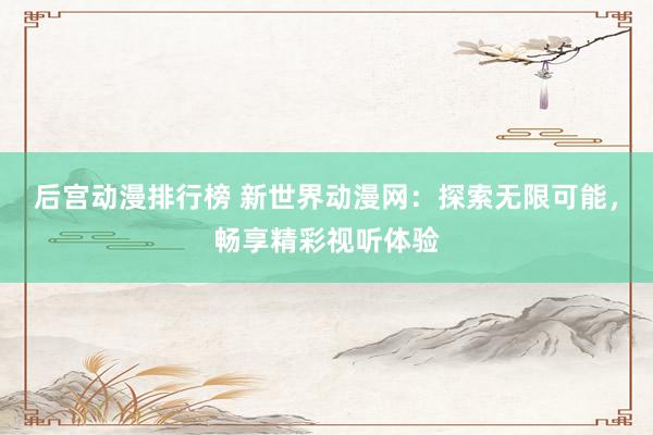 后宫动漫排行榜 新世界动漫网：探索无限可能，畅享精彩视听体验