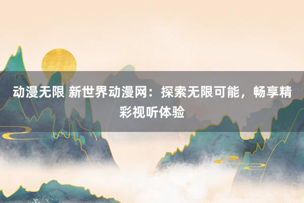 动漫无限 新世界动漫网：探索无限可能，畅享精彩视听体验
