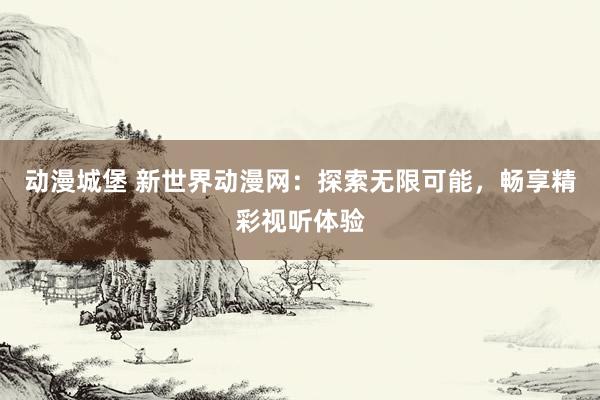 动漫城堡 新世界动漫网：探索无限可能，畅享精彩视听体验