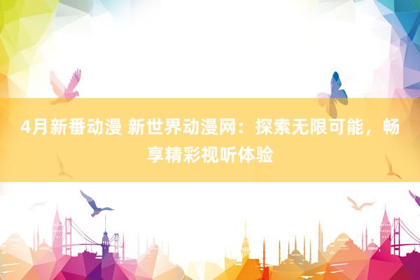 4月新番动漫 新世界动漫网：探索无限可能，畅享精彩视听体验