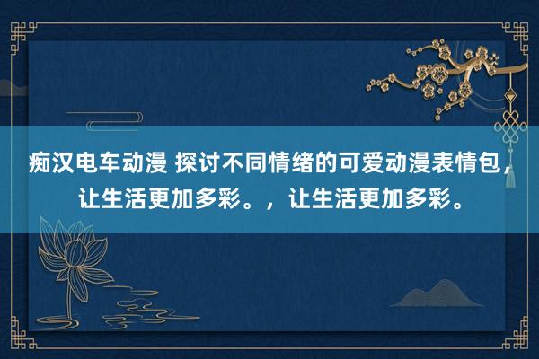 痴汉电车动漫 探讨不同情绪的可爱动漫表情包，让生活更加多彩。，让生活更加多彩。