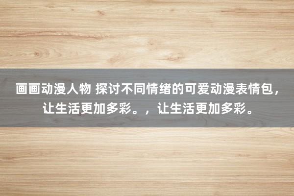 画画动漫人物 探讨不同情绪的可爱动漫表情包，让生活更加多彩。，让生活更加多彩。