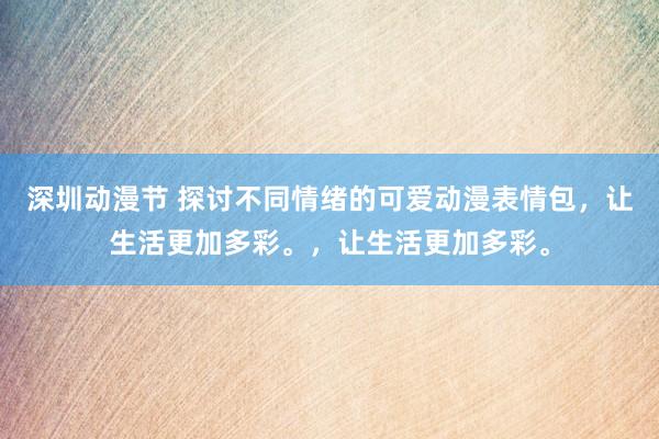 深圳动漫节 探讨不同情绪的可爱动漫表情包，让生活更加多彩。，让生活更加多彩。