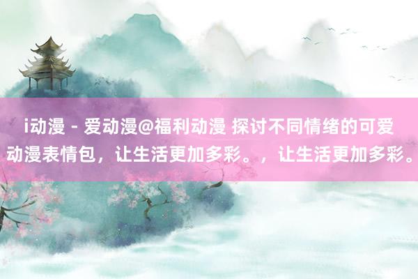 i动漫 - 爱动漫@福利动漫 探讨不同情绪的可爱动漫表情包，让生活更加多彩。，让生活更加多彩。