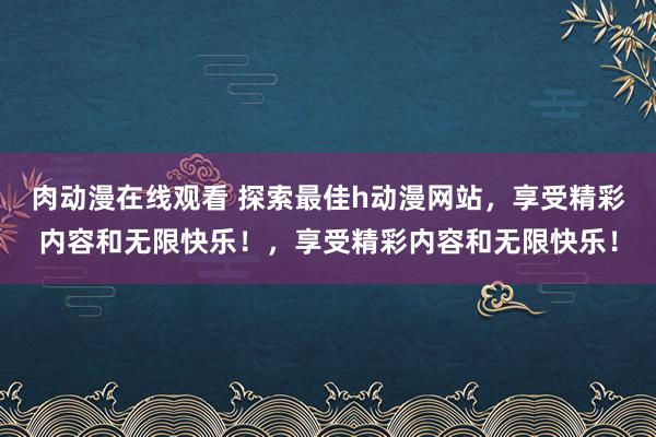 肉动漫在线观看 探索最佳h动漫网站，享受精彩内容和无限快乐！，享受精彩内容和无限快乐！