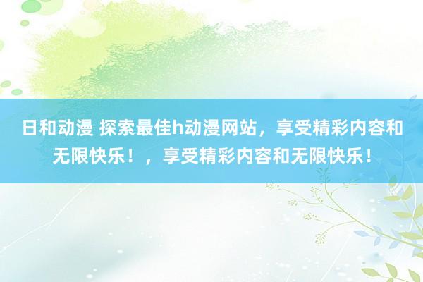 日和动漫 探索最佳h动漫网站，享受精彩内容和无限快乐！，享受精彩内容和无限快乐！