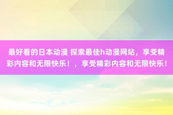 最好看的日本动漫 探索最佳h动漫网站，享受精彩内容和无限快乐！，享受精彩内容和无限快乐！