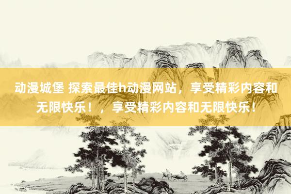 动漫城堡 探索最佳h动漫网站，享受精彩内容和无限快乐！，享受精彩内容和无限快乐！