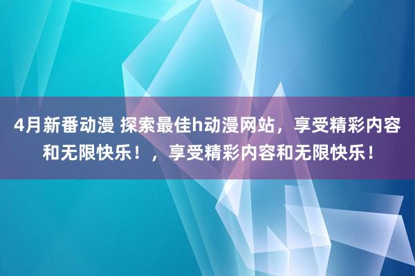 4月新番动漫 探索最佳h动漫网站，享受精彩内容和无限快乐！，享受精彩内容和无限快乐！