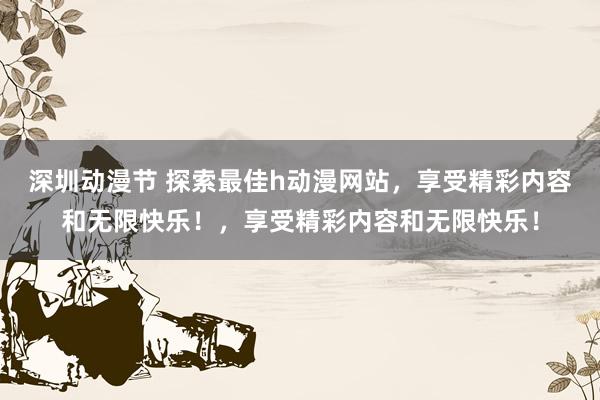 深圳动漫节 探索最佳h动漫网站，享受精彩内容和无限快乐！，享受精彩内容和无限快乐！