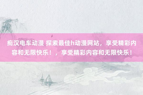 痴汉电车动漫 探索最佳h动漫网站，享受精彩内容和无限快乐！，享受精彩内容和无限快乐！