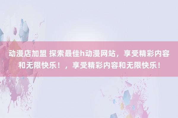 动漫店加盟 探索最佳h动漫网站，享受精彩内容和无限快乐！，享受精彩内容和无限快乐！