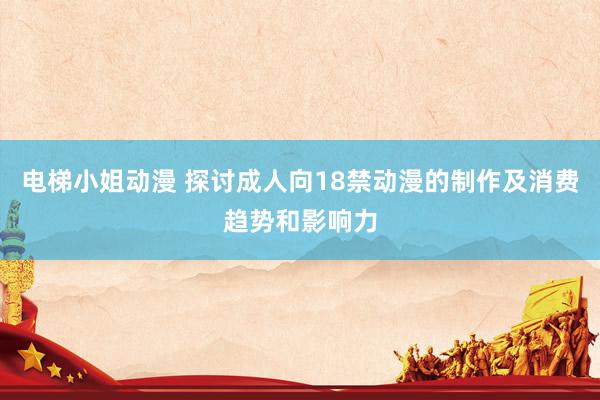 电梯小姐动漫 探讨成人向18禁动漫的制作及消费趋势和影响力