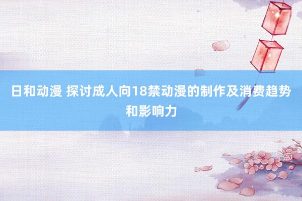 日和动漫 探讨成人向18禁动漫的制作及消费趋势和影响力