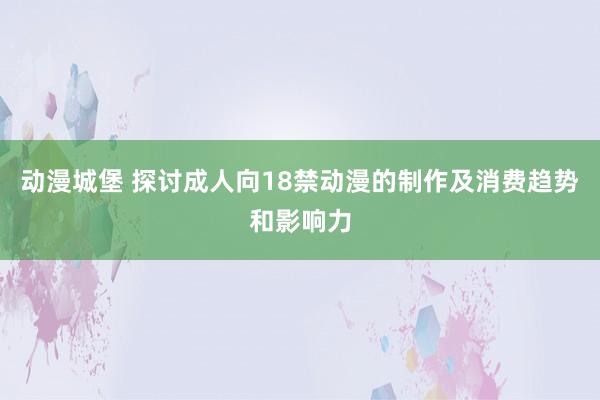 动漫城堡 探讨成人向18禁动漫的制作及消费趋势和影响力