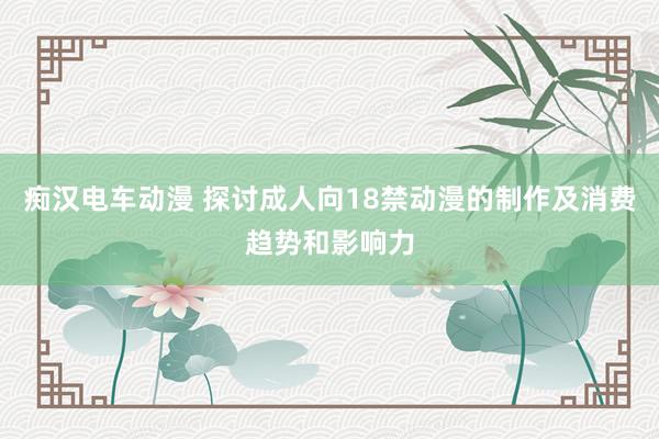 痴汉电车动漫 探讨成人向18禁动漫的制作及消费趋势和影响力