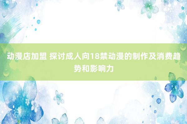 动漫店加盟 探讨成人向18禁动漫的制作及消费趋势和影响力