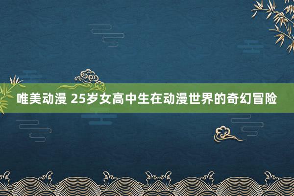 唯美动漫 25岁女高中生在动漫世界的奇幻冒险