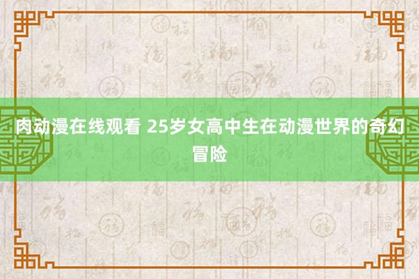 肉动漫在线观看 25岁女高中生在动漫世界的奇幻冒险